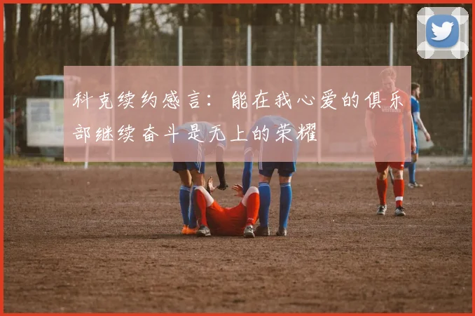 科克续约感言：能在我心爱的俱乐部继续奋斗是无上的荣耀