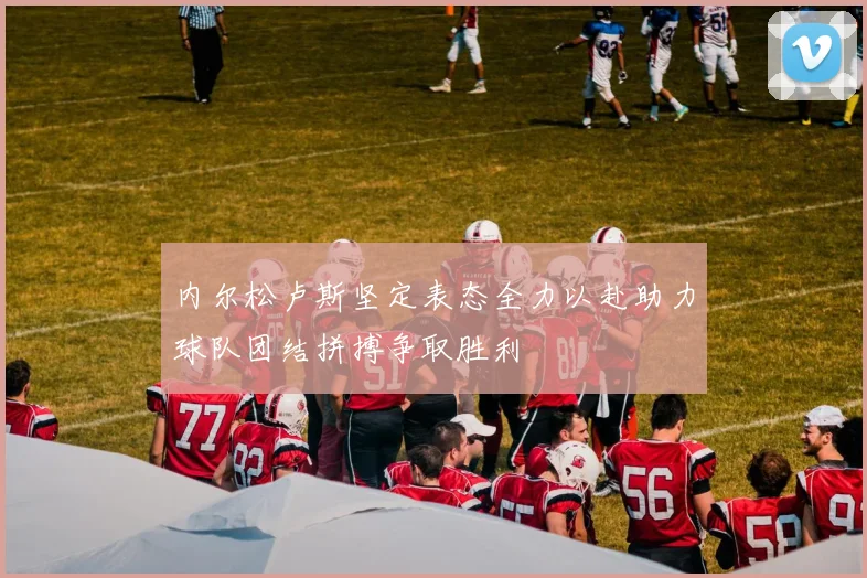 内尔松卢斯坚定表态全力以赴助力球队团结拼搏争取胜利