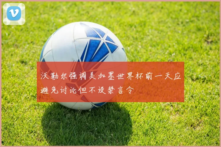 沃勒尔强调美加墨世界杯前一天应避免讨论但不设禁言令