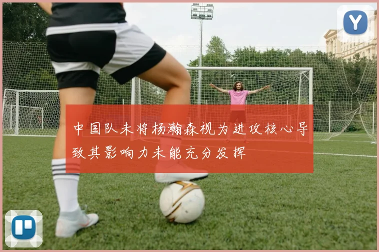 中国队未将杨瀚森视为进攻核心导致其影响力未能充分发挥