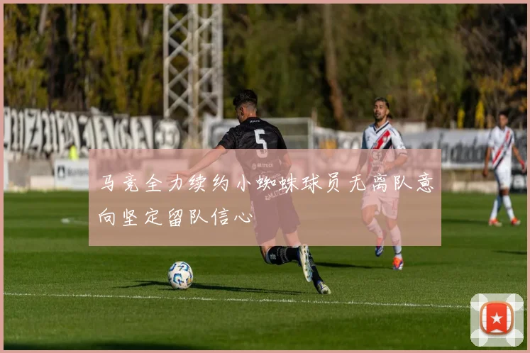 马竞全力续约小蜘蛛球员无离队意向坚定留队信心