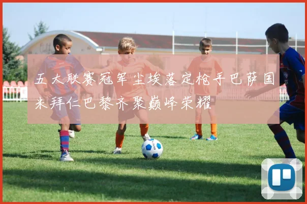 五大联赛冠军尘埃落定枪手巴萨国米拜仁巴黎齐聚巅峰荣耀