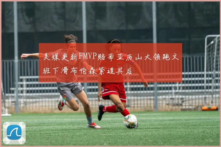 美媒更新FMVP赔率亚历山大领跑文班下滑布伦森紧追其后