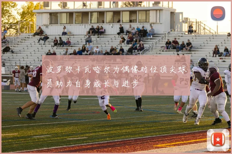 波罗称卡瓦哈尔为偶像对位顶尖球员助力自身成长与进步