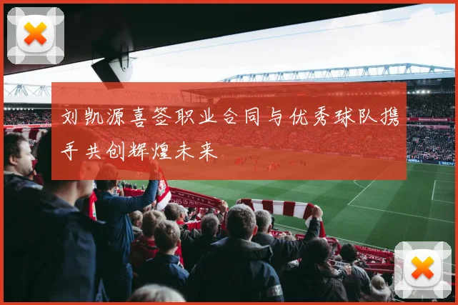 刘凯源喜签职业合同与优秀球队携手共创辉煌未来