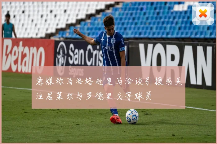 意媒称马洛塔赴皇马洽谈引援或关注居莱尔与罗德里戈等球员