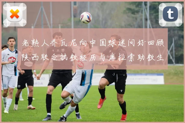 老熟人乔瓦尼向中国球迷问好回顾陕西联合执教经历与库拉索助教生活