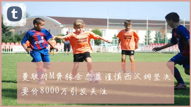 曼联对M费转会态度谨慎西汉姆坚决要价8000万引发关注